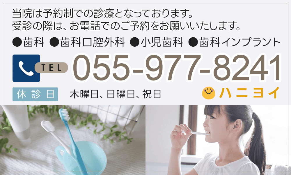 当院は予約制での診療となっております。受診の際は、お電話でのご予約をお願いいたします。●歯科 ●歯科口腔外科 ●小児歯科 ●歯科インプラント TEL055-977-8241(ハニヨイ) 休診日：木曜、日曜、祝日